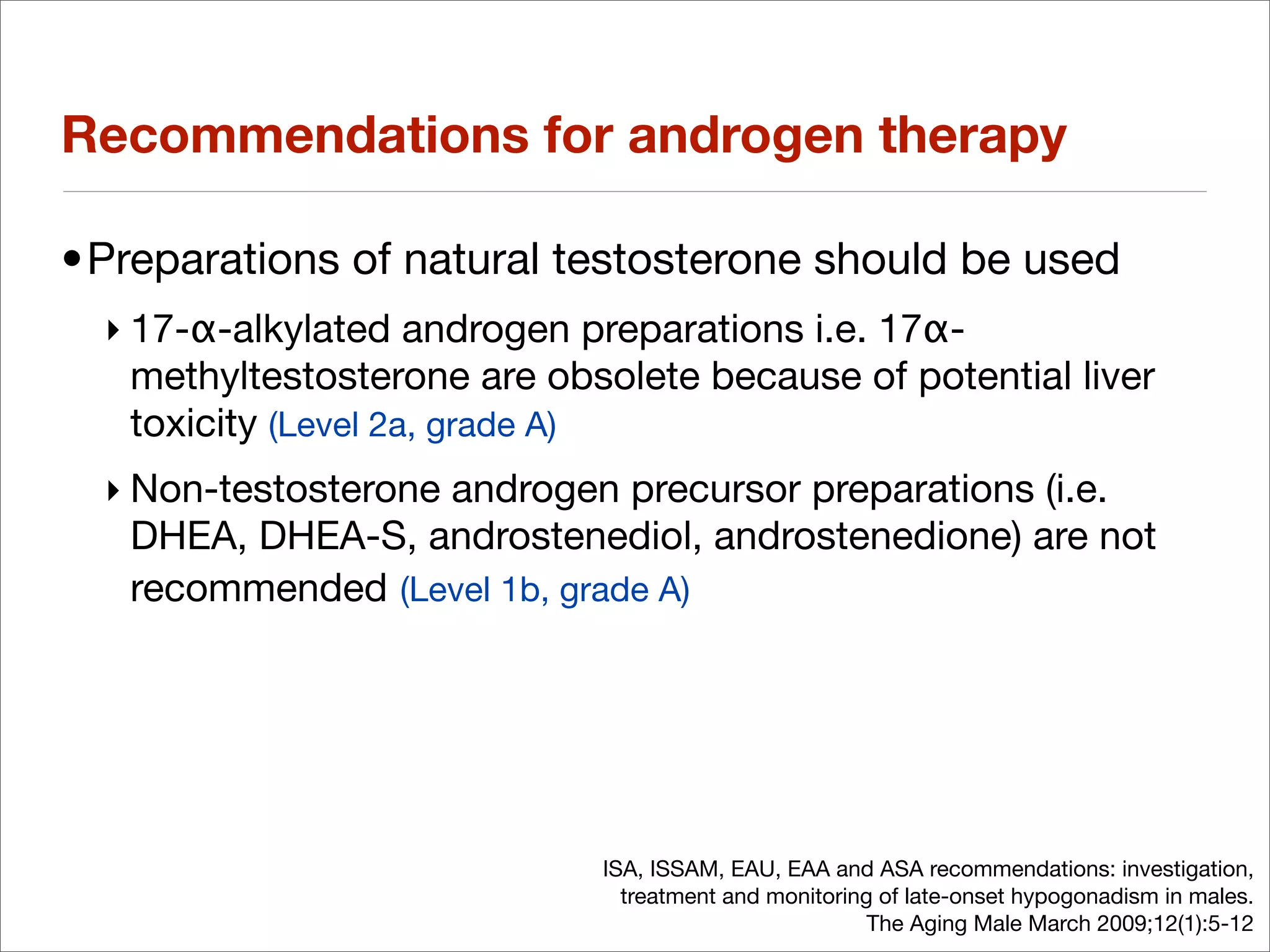 Recommendations for androgen therapy

•Preparations of natural testosterone should be used
  ‣ 17-α-alkylated androgen preparations i.e. 17α-
    methyltestosterone are obsolete because of potential liver
    toxicity (Level 2a, grade A)
  ‣ Non-testosterone androgen precursor preparations (i.e.
    DHEA, DHEA-S, androstenediol, androstenedione) are not
    recommended (Level 1b, grade A)




                              ISA, ISSAM, EAU, EAA and ASA recommendations: investigation,
                                treatment and monitoring of late-onset hypogonadism in males.
                                                        The Aging Male March 2009;12(1):5-12
 