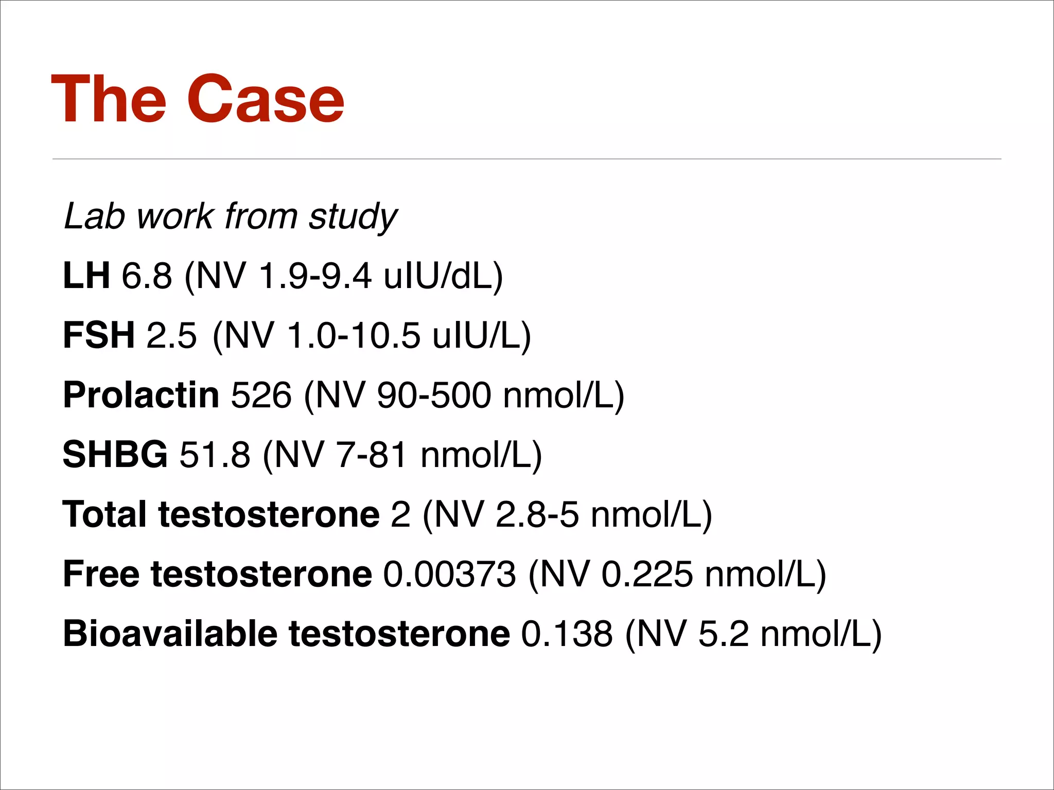 The Case
Lab work from study
LH 6.8 (NV 1.9-9.4 uIU/dL)
FSH 2.5 (NV 1.0-10.5 uIU/L)
Prolactin 526 (NV 90-500 nmol/L)
SHBG 51.8 (NV 7-81 nmol/L)
Total testosterone 2 (NV 2.8-5 nmol/L)
Free testosterone 0.00373 (NV 0.225 nmol/L)
Bioavailable testosterone 0.138 (NV 5.2 nmol/L)
 