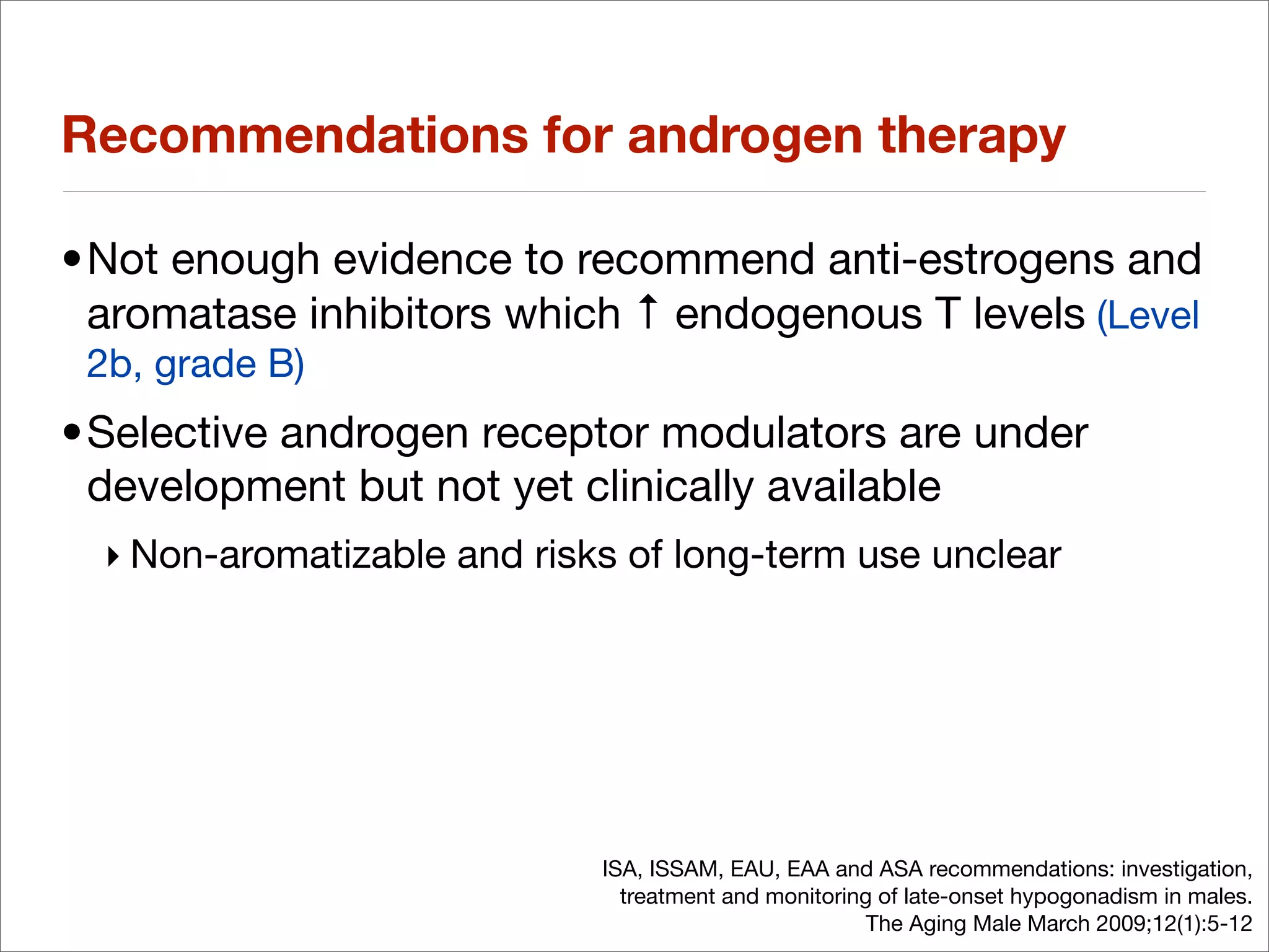 Recommendations for androgen therapy

•Not enough evidence to recommend anti-estrogens and
 aromatase inhibitors which ↑ endogenous T levels (Level
 2b, grade B)
•Selective androgen receptor modulators are under
 development but not yet clinically available
  ‣ Non-aromatizable and risks of long-term use unclear




                             ISA, ISSAM, EAU, EAA and ASA recommendations: investigation,
                               treatment and monitoring of late-onset hypogonadism in males.
                                                       The Aging Male March 2009;12(1):5-12
 