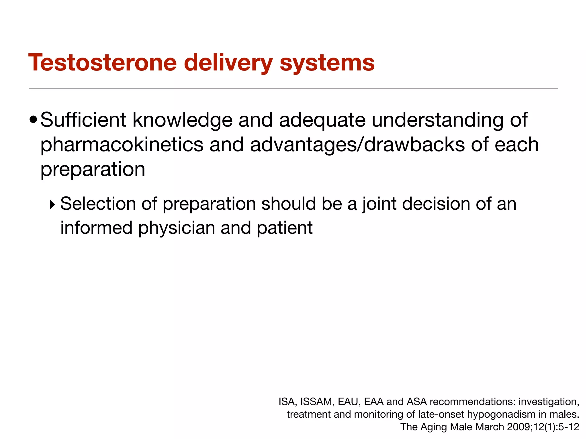 Testosterone delivery systems

•Sufﬁcient knowledge and adequate understanding of
 pharmacokinetics and advantages/drawbacks of each
 preparation
 ‣ Selection of preparation should be a joint decision of an
   informed physician and patient




                              ISA, ISSAM, EAU, EAA and ASA recommendations: investigation,
                                treatment and monitoring of late-onset hypogonadism in males.
                                                        The Aging Male March 2009;12(1):5-12
 