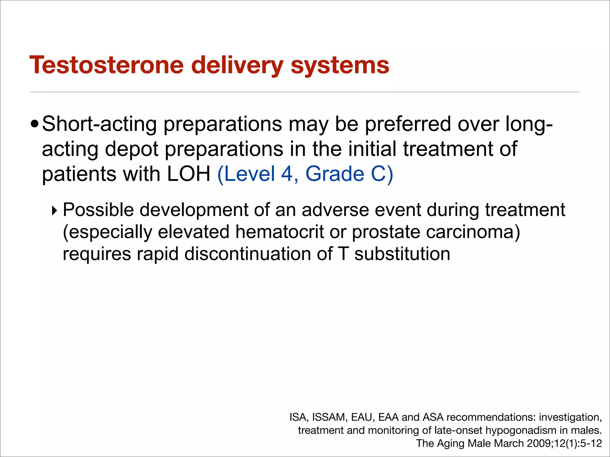Testosterone delivery systems

•Short-acting preparations may be preferred over long-
 acting depot preparations in the initial treatment of
 patients with LOH (Level 4, Grade C)
  ‣ Possible development of an adverse event during treatment
    (especially elevated hematocrit or prostate carcinoma)
    requires rapid discontinuation of T substitution




                             ISA, ISSAM, EAU, EAA and ASA recommendations: investigation,
                               treatment and monitoring of late-onset hypogonadism in males.
                                                       The Aging Male March 2009;12(1):5-12
 