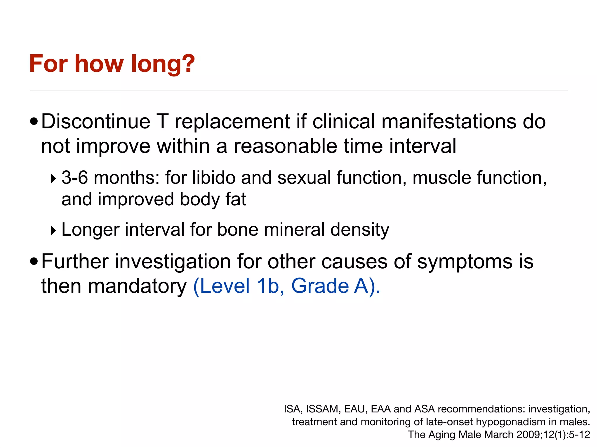 For how long?

•Discontinue T replacement if clinical manifestations do
 not improve within a reasonable time interval
  ‣ 3-6 months: for libido and sexual function, muscle function,
    and improved body fat
  ‣ Longer interval for bone mineral density
•Further investigation for other causes of symptoms is
 then mandatory (Level 1b, Grade A).




                               ISA, ISSAM, EAU, EAA and ASA recommendations: investigation,
                                 treatment and monitoring of late-onset hypogonadism in males.
                                                         The Aging Male March 2009;12(1):5-12
 