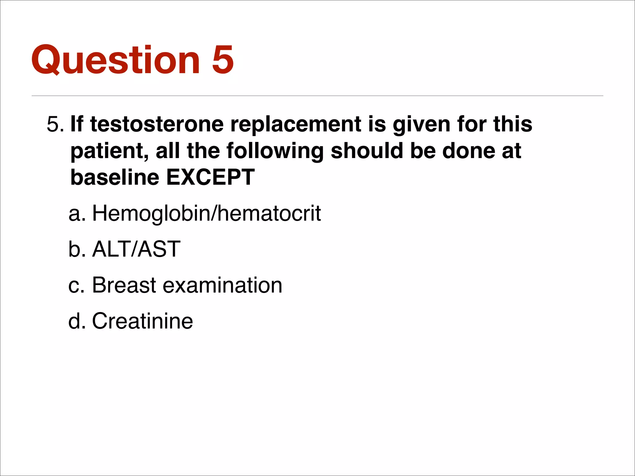 Question 5
5. If testosterone replacement is given for this
   patient, all the following should be done at
   baseline EXCEPT
  a. Hemoglobin/hematocrit
  b. ALT/AST
  c. Breast examination
  d. Creatinine
 