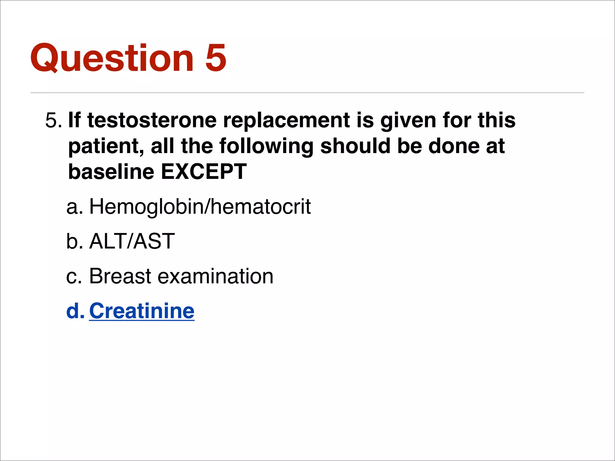Question 5
5. If testosterone replacement is given for this
   patient, all the following should be done at
   baseline EXCEPT
  a. Hemoglobin/hematocrit
  b. ALT/AST
  c. Breast examination
  d. Creatinine
 