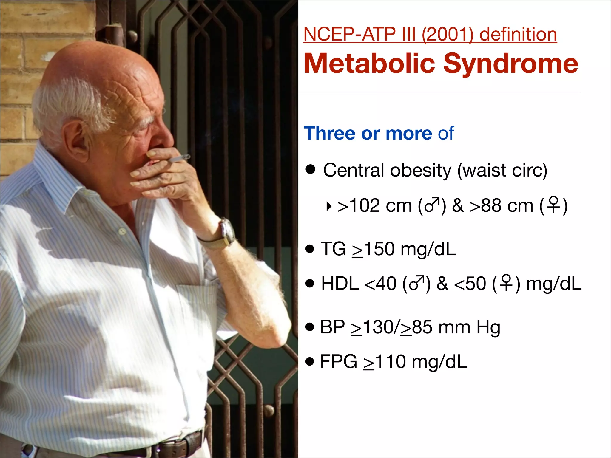 NCEP-ATP III (2001) deﬁnition
Metabolic Syndrome

Three or more of

• Central obesity (waist circ)
  ‣ >102 cm (   ) & >88 cm (     )

• TG >150 mg/dL
• HDL <40 ( ) & <50 (     ) mg/dL

• BP >130/>85 mm Hg
• FPG >110 mg/dL
 