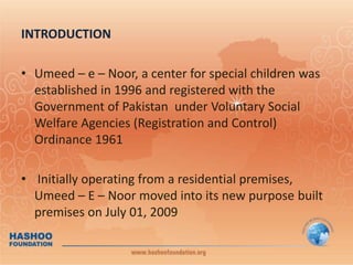 INTRODUCTIONUmeed – e – Noor, a center for special children was established in 1996 and registered with the Government of Pakistan  under Voluntary Social Welfare Agencies (Registration and Control) Ordinance 1961  