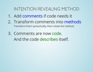 INTENTION REVEALING METHOD 
1. Add comments if code needs it 
2. Transform comments into methods 
Transform them syntactically, then create the method. 
3. Comments are now code. 
And the code describes itself. 
 