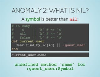 ANOMALY 2: WHAT IS NIL? 
A symbol is better than nil: 
# In Ruby: 
# 'a' || 'b' # => 'a' 
# nil || 'b' # => 'b' 
# false || 'b' # => 'b' 
def current_user 
User.find_by_id(id) || :guest_user 
end 
current_user.name 
undefined method `name' for 
:guest_user:Symbol 
 