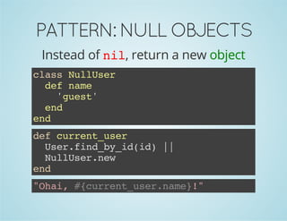 PATTERN: NULL OBJECTS 
Instead of nil, return a new object 
class NullUser 
def name 
'guest' 
end 
end 
def current_user 
User.find_by_id(id) || 
NullUser.new 
end 
"Ohai, #{current_user.name}!" 
 