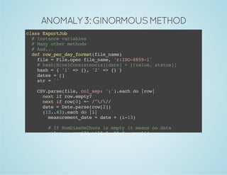 ANOMALY 3: GINORMOUS METHOD 
class ExportJob 
# Instance variables 
# Many other methods 
# And... 
def row_per_day_format(file_name) 
file = File.open file_name, 'r:ISO-8859-1' 
# hash[NivelConsistencia][date] = [[value, status]] 
hash = { '1' => {}, '2' => {} } 
dates = [] 
str = '' 
CSV.parse(file, col_sep: ';').each do |row| 
next if row.empty? 
next if row[0] =~ /^/// 
date = Date.parse(row[2]) 
(13..43).each do |i| 
measurement_date = date + (i-13) 
# If NumDiasDeChuva is empty it means no data 
value = row[7].nil? ? -99.9 : row[i] 
status = row[i + 31] 
hash_value = [value, status] 
dates << measurement_date 
hash[row[1]][measurement_date] = hash_value 
end 
end 
 