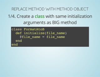 REPLACE METHOD WITH METHOD OBJECT 
1/4. Create a class with same initialization 
arguments as BIG method 
class FormatAtoB 
def initialize(file_name) 
@file_name = file_name 
end 
end 
 