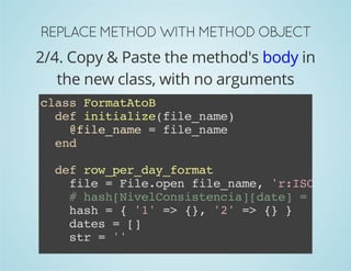 REPLACE METHOD WITH METHOD OBJECT 
2/4. Copy & Paste the method's body in 
the new class, with no arguments 
class FormatAtoB 
def initialize(file_name) 
@file_name = file_name 
end 
def row_per_day_format 
file = File.open file_name, 'r:ISO-8859-# hash[NivelConsistencia][date] = [[value, hash = { '1' => {}, '2' => {} } 
dates = [] 
str = '' 
CSV.parse(file, col_sep: ';').each do |row| 
 