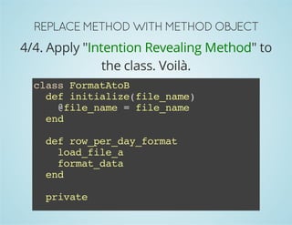 REPLACE METHOD WITH METHOD OBJECT 
4/4. Apply "Intention Revealing Method" to 
the class. Voilà. 
class FormatAtoB 
def initialize(file_name) 
@file_name = file_name 
end 
def row_per_day_format 
load_file_a 
format_data 
end 
private 
def load_file_a 
 