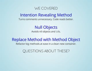 WE COVERED 
Intention Revealing Method 
Turns comments unnecessary. Code reads better. 
Null Objects 
Avoids nil objects and ifs. 
Replace Method with Method Object 
Refactor big methods at ease in a clean new container. 
QUESTIONS ABOUT THESE? 
 