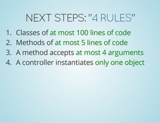 NEXT STEPS: "4 RULES" 
1. Classes of at most 100 lines of code 
2. Methods of at most 5 lines of code 
3. A method accepts at most 4 arguments 
4. A controller instantiates only one object 
 