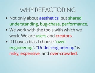 WHY REFACTORING 
Not only about aesthetics, but shared 
understanding, bug-chase, performance. 
We work with the tools with which we 
work. We are users and creators. 
If I have a bias I choose "over-engineering". 
"Under-engineering" is 
risky, expensive, and over-crowded. 
 