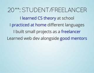 20**: STUDENT/FREELANCER 
I learned CS theory at school 
I practiced at home different languages 
I built small projects as a freelancer 
Learned web dev alongside good mentors 
 