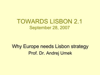 TOWARDS LISBON 2.1 September 28, 2007 Why Europe needs Lisbon strategy Prof. Dr. Andrej Umek 