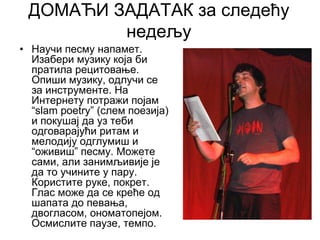 ДОМАЋИ ЗАДАТАК за следећу
недељу
• Научи песму напамет.
Изабери музику која би
пратила рецитовање.
Опиши музику, одлучи се
за инструменте. На
Интернету потражи појам
“slam poetry” (слем поезија)
и покушај да уз теби
одговарајући ритам и
мелодију одглумиш и
“оживиш” песму. Можете
сами, али занимљивије је
да то учините у пару.
Користите руке, покрет.
Глас може да се креће од
шапата до певања,
двогласом, ономатопејом.
Осмислите паузе, темпо.
 