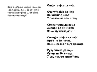 Очију твојих да није
Очију твојих да није
Не би било неба
У слепом нашем стану
Смеха твога да нема
Зидови не би никад
Из очију нестајали
Славуја твојих да није
Врбе не би никад
Нежне преко прага прешле
Руку твојих да није
Сунце не би никад
У сну нашем преноћило
Kоје осећање у вама изазива
ова песма? Којој врсти (или
врстама) лирске уметничке
поезије припада?
 