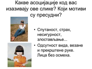 Какве асоцијације код вас
изазивају ове слике? Који мотиви
су пресудни?
• Спутаност, страх,
несигурност,
злостављање...
• Одсутност вида, везане
и прекрштене руке.
Лица без осмеха.
 