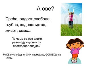 А ове?
Срећа, радост,слобода,
љубав, задовољство,
живот, смех...
По чему се ове слике
разликују од оних са
претходног слајда?
РУКЕ су слободне, ОЧИ насмејане, ОСМЕХ је на
лицу.
 