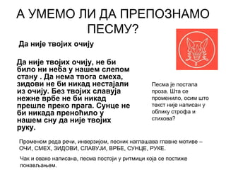А УМЕМО ЛИ ДА ПРЕПОЗНАМО
ПЕСМУ?
Да није твојих очију
Да није твојих очију, не би
било ни неба у нашем слепом
стану . Да нема твога смеха,
зидови не би никад нестајали
из очију. Без твојих славуја
нежне врбе не би никад
прешле преко прага. Сунце не
би никада преноћило у
нашем сну да није твојих
руку.
Песма је постала
проза. Шта се
променило, осим што
текст није написан у
облику строфа и
стихова?
Чак и овако написана, песма постоји у ритмици која се постиже
понављањем.
Променом реда речи, инверзијом, песник наглашава главне мотиве –
ОЧИ, СМЕХ, ЗИДОВИ, СЛАВУЈИ, ВРБЕ, СУНЦЕ, РУКЕ.
 