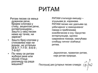 РИТАМ
Ритам песме се мења
дужином речи,
бројем слогова у
стиху, акцентом речи,
интерпункцијом...
Зашто у овој песми
нема ни тачке, ни
зареза?
• Зашто број слогова у
стиховима није ни
једнак, ни устаљен
(8-6-7; 7-7-9 ; 8-6-9 ;
7-6-9)?
• По чему се ритам
жубора реке или
песме птица
разликују од рада
машине?
РИТАМ стилизује емоцију –
згушњава је, изражава.
РИТАМ песме нас удаљава од
уобичајеног и свакодневног
говора и приближава
онеобиченом и сну. Одсуство
интерпункције, одлика
савремене поезије, омогућава
слободу личног осећања
ритма.
Послушај део јутарње песме славуја:
Једноличан, правилан ритам,
није ритам природе.
 
