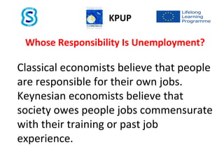 Whose Responsibility Is Unemployment?
Classical economists believe that people
are responsible for their own jobs.
Keynesian economists believe that
society owes people jobs commensurate
with their training or past job
experience.
KPUP
 