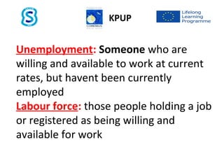 Unemployment: Someone who are
willing and available to work at current
rates, but havent been currently
employed
Labour force: those people holding a job
or registered as being willing and
available for work
KPUP
 