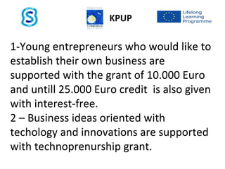 KPUP
1-Young entrepreneurs who would like to
establish their own business are
supported with the grant of 10.000 Euro
and untill 25.000 Euro credit is also given
with interest-free.
2 – Business ideas oriented with
techology and innovations are supported
with technoprenurship grant.
 