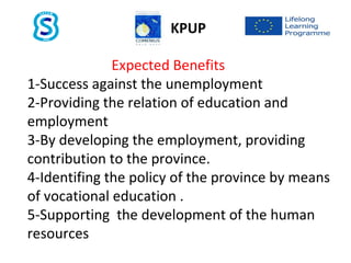 Expected Benefits
1-Success against the unemployment
2-Providing the relation of education and
employment
3-By developing the employment, providing
contribution to the province.
4-Identifing the policy of the province by means
of vocational education .
5-Supporting the development of the human
resources
KPUP
 