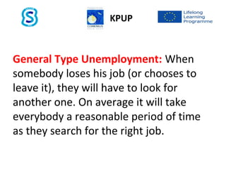 General Type Unemployment: When
somebody loses his job (or chooses to
leave it), they will have to look for
another one. On average it will take
everybody a reasonable period of time
as they search for the right job.
KPUP
 