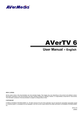 AVerTV 6
User Manual English
DISCLAIMER
All the screen shots in this documentation are only example images. The images may vary depending on the product and software version.
Information presented in this documentation has been carefully checked for reliability; however, no responsibility is assumed for inaccuracies.
The information contained in this documentation is subject to change without notice.
COPYRIGHT
© 2009 by AVerMedia TECHNOLOGIES, Inc. All rights reserved. No part of this publication may be reproduced, transmitted, transcribed, stored
in a retrieval system, or translated into any language in any form by any means without the written permission of AVerMedia TECHNOLOGIES,
Inc.
AP-6.0.18
200904
 