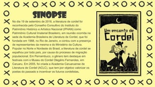 Sinopse
No dia 19 de setembro de 2018, a literatura de cordel foi
reconhecida pelo Conselho Consultivo do Instituto do
Patrimônio Histórico e Artístico Nacional (IPHAN) como
Patrimônio Cultural Imaterial Brasileiro, em reunião ocorrida na
sede da Academia Brasileira de Literatura de Cordel, que foi
fundada em 1988, no Rio de Janeiro, e contou com a presença
de representantes da mesma e do Ministério da Cultura.
Popular no Norte e Nordeste do Brasil, a literatura de cordel se
espalhou por todo país, por causa do processo de migração
populacional. Em Pernambuco, o gênero tem destaque em
festivais com o Museu do Cordel Olegário Fernandes, em
Caruaru. Em 2005, foi criada a Academia Caruaruense de
Literatura de Cordel (ACLC), que tem por objetivo valorizar os
poetas do passado e incentivar os futuros cordelistas.
 