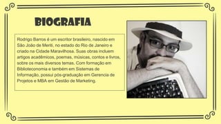 Biografia
Rodrigo Barros é um escritor brasileiro, nascido em
São João de Meriti, no estado do Rio de Janeiro e
criado na Cidade Maravilhosa. Suas obras incluem
artigos acadêmicos, poemas, músicas, contos e livros,
sobre os mais diversos temas. Com formação em
Biblioteconomia e também em Sistemas de
Informação, possui pós-graduação em Gerencia de
Projetos e MBA em Gestão de Marketing.
 