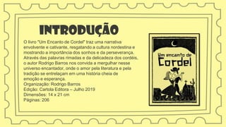 Introdução
O livro "Um Encanto de Cordel" traz uma narrativa
envolvente e cativante, resgatando a cultura nordestina e
mostrando a importância dos sonhos e da perseverança.
Através das palavras rimadas e da delicadeza dos cordéis,
o autor Rodrigo Barros nos convida a mergulhar nesse
universo encantador, onde o amor pela literatura e pela
tradição se entrelaçam em uma história cheia de
emoção e esperança.
Organização: Rodrigo Barros
Edição: Cartola Editora – Julho 2019
Dimensões: 14 x 21 cm
Páginas: 206
 
