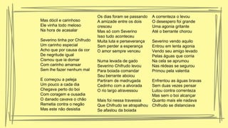 Mas dócil e carinhoso
Ele vinha todo meloso
Na hora de acasalar
Severino tinha por Chifrudo
Um carinho especial
Acho que por causa da cor
De negritude igual
Cismou que ia domar
Com carinho amansar
Sem lhe fazer nenhum mal
E começou a peleja
Um pouco a cada dia
Chegava perto do boi
Com coragem e ousadia
O danado cavava o chão
Remetia contra o negão
Mas este não desistia
Os dias foram se passando
A amizade entre os dois
cresceu
Mas só com Severino
Isso tudo aconteceu
Muita luta e perseverança
Sem perder a esperança
O amor sempre venceu
Numa levada de gado
Severino Chifrudo levou
Para boiada comandar
Seu berrante aboiou
Partiram de madrugada
Cedinho com a alvorada
O rio largo atravessou
Mais foi nessa travessia
Que Chifrudo se atrapalhou
Se afastou da boiada
A correnteza o levou
O desespero foi grande
Uma agonia gritante
Até o berrante chorou
Severino vendo aquilo
Entrou em lenta agonia
Vendo seu amigo levado
Pelas águas que corria
Na cela se aprumou
Nas rédeas se segurou
Primou pela valentia
Enfrentou as águas bravas
Sem duas vezes pensar
Lutou contra correnteza
Mas sem o boi alcançar
Quanto mais ele nadava
Chifrudo se distanciava
 