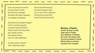 Para seu amigo encontrar
Passava dias e noites
Na floresta a cavalgar
No peito do nobre vaqueiro
A saudade a maltratar
Quando ouviu aquele mugido
Com o ouvido aguçado
Coração saindo do peito
Valeu a pena ter procurado
Seu amigo avistou
De alegria chorou
Caiu no chão ajoelhado
Os dois juntos viajaram
Até a fazenda chegar
Houve grande alvoroço
Do povo daquele lugar
Ao ver de volta o vaqueiro
Persistente e guerreiro
O boi Chifrudo encontrar
Marlene, a Poetisa
Gosto de fazer cordel
Seja real ou ficção
Sou Marlene a Poetisa
De rimar não largo mão
Escrevo poesias e trovas
Minha alma se renova
Aquece meu coração
 