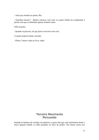 - Acho que entendi seu ponto, Bia.

- Entendeu mesmo? – Beatriz retrucou, com uma voz quase tímida em comparação à
paixão com que se defendera apenas instantes antes.

Sofia assentiu.

- Quando eu precisar, sei que posso conversar com você.

A caçula respirou fundo, sorrindo.

- Ótimo. Vamos voltar ao livro, então.




                           Terceiro Movimento
                               Persuasão
Sentada no balanço da varanda, ela admirava a garoa fina que caía intermitente desde o
início daquela manhã, os olhos perdidos no meio do jardim. Tão imersa estava nos

                                                                                   15
 
