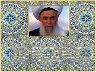 Que noite horrível. Foi uma total perda de tempo. - Por quê? – disse o árabe, surpreso. - Durante todas estas horas, você tentou dizer algo que me alegrasse, e eu tentei dar-lhe respostas que o deixassem contente.   