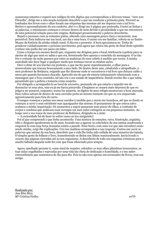 numerosas estantes e reparei nos códigos de três dígitos que correspondiam a diversos temas. “000-100
Filosofia”, dirigi-me a esta secção tentando descobrir a que me conduzia a primeira pista. Percorri as
lombadas dos livros com o olhar focado nas etiquetas das mesmas até me deparar com o tal livro.
Retirei-o apressadamente do seu conforto, abri-o e dirigi-me à página que pretendia. Contei as linhas e
as palavras, o entusiasmo começou a crescer dentro de mim devido à proximidade a que me encontrava
de uma potencial solução para este enigma. Rabisquei grosseiramente a palavra descoberta.
Repeti o processo com as restantes pistas, obtendo uma mensagem pouco clara e incoerente, mas
percetível. Esta indicava-me um local, um dia e uma hora. O nome era-me familiar, referia-se ao ilustre
Museu da história da minha cidade natal. O dia era o presente. A hora aproximava-se. Tinha de
ponderar cuidadosamente o próximo movimento, pois agora que estava tão perto do final deste episódio
confuso não podia dar um passo em falso.
Como o tempo era escasso decidi que, enquanto me dirigisse para o local, telefonaria à polícia para os
alertar de algo que nem eu sabia o que era, fornecendo-lhes apenas o conteúdo da mensagem. O ar tão
frio e cortante da noite passava por entre as madeixas do meu cabelo à medida que corria. A minha
ansiedade não dava lugar a qualquer medo que tentasse travar as minhas ações.
Ouvi o chiar de uns travões em protesto, o que me fez parar repentinamente, e olhar para o
monovolume que travara bruscamente a meu lado. De dentro deste saiu, esbaforido e atrapalhado, o
meu professor de Botânica, exigindo que lhe dissesse onde se encontrava o tal livro que deixara caído a
meus pés quando havíamos chocado. Apercebi-me de que ele estaria intimamente relacionado com a
mensagem que o livro continha, tal não era o seu estado de impaciência. Decidi revelar-lhe o que sabia,
garantindo que a polícia o tomaria como suspeito.
Fui obrigado a acompanhá-lo ao local de encontro, pensando ele que estaria a impedir-me de
denunciar os seus atos, mas eu já me havia precavido. Chegámos ao museu mais depressa do que eu
julgava ser possível, enquanto, numa luz amarela, os dígitos do meu relógio mostravam a hora marcada.
Dois vultos saíram de dentro de uma carrinha preta no mesmo instante em que eu era empurrado
agressivamente para fora do carro.
O sangue começou a pulsar nos meus ouvidos à medida que o receio me inundava, até que ao fundo se
começou a ouvir o som estridente mas apaziguador das sirenes. O pensamento de que estava salvo
acalmou a minha inquietação. Os momentos a seguir passaram num piscar de olhos, a confusão de
corpos e sombras que andavam num corrupio em meu redor extinguiu-se em pequenos instantes. Ao
longe ouvi a voz rouca do meu professor de Botânica, dirigindo-se a mim:
— A curiosidade há-de fazer-te sofrer como ao teu amiguinho!
Foi aí que compreendi o que tinha acontecido. Uma mistura de emoções, raiva, frustração, angústia,
ódio e desgosto apoderaram-se de mim, levando-me a agarrar os colarinhos da sua camisa axadrezada e
empurrá-lo com uma força inumana contra a parede. Num berro, com uma voz que não reconheci como
sendo minha, exigi-lhe explicações. Um riso maldoso acompanhou a sua resposta. Custou-me ouvir as
palavras que saíram da sua boca, descobrir que a vida lhe tinha sido ceifada de uma maneira tão injusta.
O simples gesto de folhear o livro, humedecendo os dedos nos lábios ocasionalmente, havia levado o
veneno das páginas corroídas até ao seu organismo. A descoberta de todo um esquema criminoso para o
assalto falhado daquela noite fez com que fosse silenciado para sempre.
Agora, ajoelhado perante ti, como sinal de respeito, relembro os teus olhos plúmbeos ternurentos, as
tuas mãos engelhadas e marcadas por uma vida tão cheia de dedicação e humildade, e o teu saber
extraordinário que aumentava de dia para dia. Pois tu não eras apenas um arrumador de livros, eras um
amigo.

Realizado por:
Ana Rita Mira
Mª Cristina Fialho

10ºD

 
