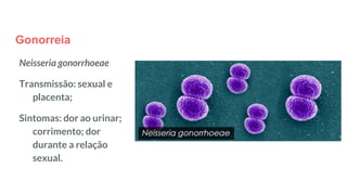 Gonorreia
Neisseria gonorrhoeae
Transmissão: sexual e
placenta;
Sintomas: dor ao urinar;
corrimento; dor
durante a relação
sexual.
 