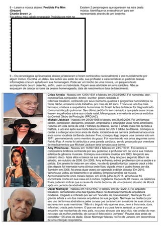 8 – Leiam a música abaixo: Proibida Pra Mim
(Grazon)
Charlie Brown Jr.
Ela achou meu cabelo engraçado Proibida pra mim no
way Disse que não podia ficar Mas levou à sério o que
eu falei
Eu vou fazer de tudo que eu puder Eu vou roubar essa
mulher pra mim Eu posso te ligar a qualquer hora Mas
eu nem sei seu nome!
Se não eu, quem vai fazer você feliz? Se não eu, quem
vai fazer você feliz? Guerra!
Se não eu, quem vai fazer você feliz? Se não eu, quem
vai fazer você feliz? Guerra!
Eu me flagrei pensando em você Em tudo que eu
queria te dizer Numa noite especialmente boa Não há
nada mais que a gente possa fazer
Eu vou fazer de tudo que eu puder Eu vou roubar essa
mulher pra mim Eu posso te ligar a qualquer hora Mas
eu nem sei seu nome!
Se não eu, quem vai fazer você feliz? Guerra! Se não
eu, quem vai fazer você feliz? Guerra!
Existem 2 personagens que aparecem na letra desta
música. Identifique-os e escolha um para ser
representado através de um desenho.
9 – Os personagens apresentados abaixo já faleceram e foram conhecidos nacionalmente e até mundialmente por
algum motivo. Escolha um deles, leia sobre seu estilo de vida, sua profissão e características e, partindo dessas
informações crie um epitáfio em sua homenagem. Pode ser um trecho de uma música, um pequeno texto
acompanhado de um desenho, enfim, usem a criatividade. Façam essa atividade em uma cartolina. Não se
esqueçam de colocar o nome da pessoa homenageada, data de nascimento e data de falecimento.
Chico Anysio - Nasceu em 12/04/1931 e faleceu em 23/03/2012. Foi humorista, ator,
comentarista,compositor, diretor, escritor, pintor,radialista e
roteirista brasileiro, conhecido por seus inúmeros quadros e programas humorísticos na
Rede Globo, emissora onde trabalhou por mais de 40 anos. Tornou-se um dos mais
famosos, criativos e respeitados humoristas do Brasil. Antes de falecer foi diagnosticado
com uma infecção pulmonar. Seu último pedido foi ser cremado e que parte suas cinzas
fossem espalhadas sobre sua cidade natal, Maranguape, e o restante sobre os estúdios
da Central Globo de Produção (PROJAC).
Michael Jackson - Nasceu em 29/08/1958 e faleceu em 25/06/2009. Foi um famoso
cantor, compositor, dançarino, produtor, empresário e arranjador vocal norte-americano.
Faturou em vida cerca de US$ 7 bilhões de dólares, sendo o artista mais rico de toda a
história, e um ano após sua morte faturou cerca de US$ 1 bilhão de dólares. Começou a
cantar e a dançar aos cinco anos de idade, iniciando-se na carreira profissional aos onze
anos como vocalista da Banda Jackson Five; começou logo depois uma carreira solo em
1971, permanecendo como membro do grupo. Foi reconhecido nos anos seguintes como
Rei do Pop. A morte foi atribuída a uma parada cardíaca, sendo provocada por overdose
de medicamentos que Michael Jackson teria tomado para dormir.
Amy Winehouse - Nasceu em 14/09/1983 e faleceu em 23/07/2011. Foi cantora e
compositora britânica conhecida por seu poderoso e profundo tom de voz e sua mistura
eclética de gêneros musicais. Começou sua carreira musical em 2003, lançando seu
primeiro disco. Após altos e baixos na sua carreira, Amy lançou o segundo álbum de
estúdio, em outubro de 2006. Em 2008, Amy enfrentou sérios problemas com a saúde e a
polícia. Em janeiro foi vista em um vídeo, no site do jornal britânico, usando crack e três
dias depois foi internada numa clínica onde ficou vigiada vinte e quatro horas por dia.
Também em 2008, foi presa duas vezes por agressão e dirigir bêbada. Em 2010,
Winehouse voltou ao tratamento e se afastou temporariamente da música.
Aproximadamente onze meses depois, em 23 de julho de 2011, Winehouse foi
encontrada morta em sua casa em Londres, Inglaterra. Depois de 03 meses, os relatórios
finais puderam indicar que a causa da morte decorreu de um consumo abusivo de álcool
após um período de abstinência.
Oscar Niemeyer - Nasceu em 15/12/1907 e faleceu em 05/12/2012. Foi arquiteto
brasileiro, considerado uma das figuras-chave no desenvolvimento da arquitetura
moderna. Elogiado e criticado por ser um "escultor de monumentos", Niemeyer foi um
grande artista e um dos maiores arquitetos de sua geração. Niemeyer se destacou por
seu uso de formas abstratas e pelas curvas que caracterizam a maioria de suas obras, e
escreveu em suas memórias: “Não é o ângulo reto que me atrai, nem a linha reta, dura,
inflexível, criada pelo homem. O que me atrai é a curva livre e sensual, a curva que
encontro nas montanhas do meu país, no curso sinuoso dos seus rios, nas ondas do mar,
no corpo da mulher preferida, de curvas é feito todo o universo”. Poucos dias antes de
completar 105 anos de idade, Oscar Niemeyer faleceu no Rio de Janeiro, em decorrência
de uma infecção respiratória.
 