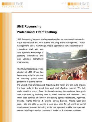 part of




UME Resourcing
Professional Event Staffing

UME Resourcing’s events staffing service offers an end-to-end solution for
major international and local events including event management, facility
management, sales, marketing & media, operational staff, hospitality and
promotional staff. We also
have specialist knowledge of
operating international and
local volunteer recruitment
programmes.


The UME Resourcing events
division at UME Group has
been setup with the purpose
of providing quality event
personnel to events here in
the United Arab Emirates and throughout the world. Our aim is to provide
the best skills in the most time and cost effective manner. We fully
understand the needs of our clients and can help them achieve their goals
and objectives by enabling them to make informed HR decisions.             Our
client base consists of some of the leading Sports Federations, Agencies,
Brands, Rights Holders & Events across Europe, Middle East and
Asia. We are able to provide a one stop shop for all event personnel
requirements in areas including senior management, middle management,
contract staffing as well as permanent, freelance & volunteer positions.
 