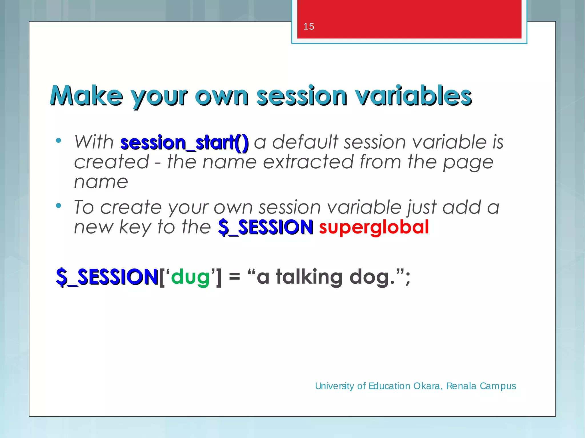 Make your own session variablesMake your own session variables

With session_start()session_start() a default session variable is
created - the name extracted from the page
name

To create your own session variable just add a
new key to the $_SESSION$_SESSION superglobal
$_SESSION$_SESSION[‘dug’] = “a talking dog.”;
University of Education Okara, Renala Campus
15
 
