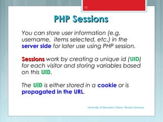 You can store user information (e.g.
username, items selected, etc.) in the
server side for later use using PHP session.
SessionsSessions work by creating a unique id (UID)
for each visitor and storing variables based
on this UID.
The UID is either stored in a cookie or is
propagated in the URL.
PHP SessionsPHP Sessions
University of Education Okara, Renala Campus
11
 