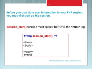 <?php session_start(); ?>
<html>
<body>
</body>
</html>
session_start() function must appear BEFORE the <html> tag.
Before you can store user information in your PHP session,
you must first start up the session.
University of Education Okara, Renala Campus
13
 