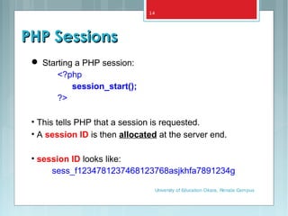 PHP SessionsPHP Sessions
 Starting a PHP session:
<?php
session_start();
?>
• This tells PHP that a session is requested.
• A session ID is then allocated at the server end.
• session ID looks like:
sess_f1234781237468123768asjkhfa7891234g
University of Education Okara, Renala Campus
14
 