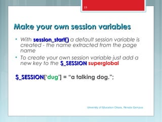 Make your own session variablesMake your own session variables

With session_start()session_start() a default session variable is
created - the name extracted from the page
name

To create your own session variable just add a
new key to the $_SESSION$_SESSION superglobal
$_SESSION$_SESSION[‘dug’] = “a talking dog.”;
University of Education Okara, Renala Campus
15
 
